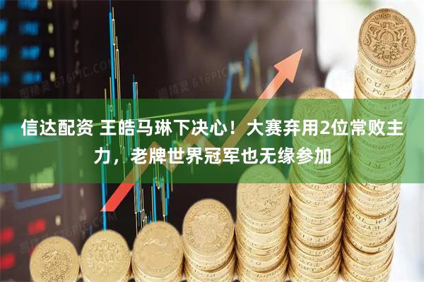 信达配资 王皓马琳下决心！大赛弃用2位常败主力，老牌世界冠军也无缘参加