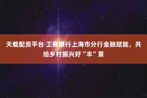天载配资平台 工商银行上海市分行金融赋能，共绘乡村振兴好“丰”景