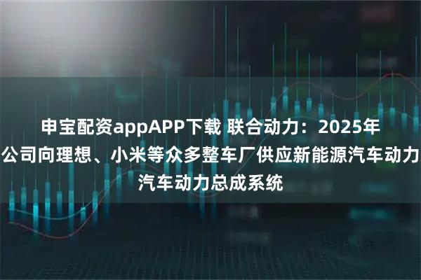 申宝配资appAPP下载 联合动力：2025年半年度，公司向理想、小米等众多整车厂供应新能源汽车动力总成系统