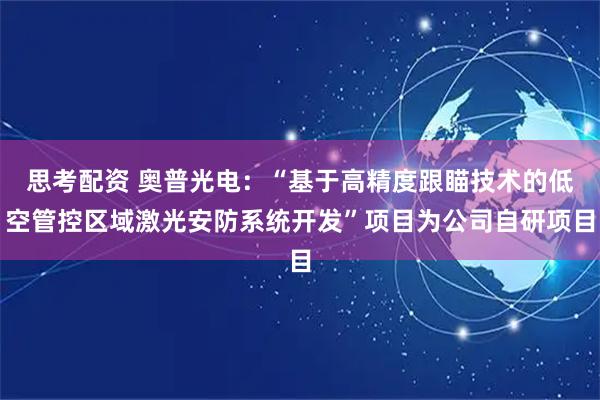 思考配资 奥普光电：“基于高精度跟瞄技术的低空管控区域激光安防系统开发”项目为公司自研项目