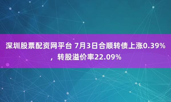 深圳股票配资网平台 7月3日合顺转债上涨0.39%，转股溢价率22.09%
