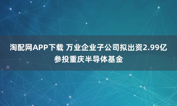 淘配网APP下载 万业企业子公司拟出资2.99亿参投重庆半导体基金