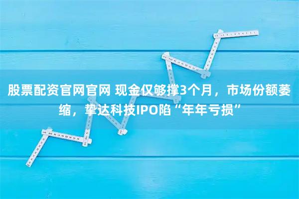 股票配资官网官网 现金仅够撑3个月，市场份额萎缩，挚达科技IPO陷“年年亏损”