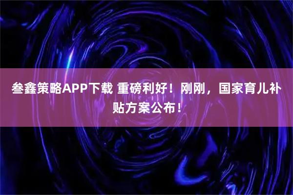 叁鑫策略APP下载 重磅利好！刚刚，国家育儿补贴方案公布！