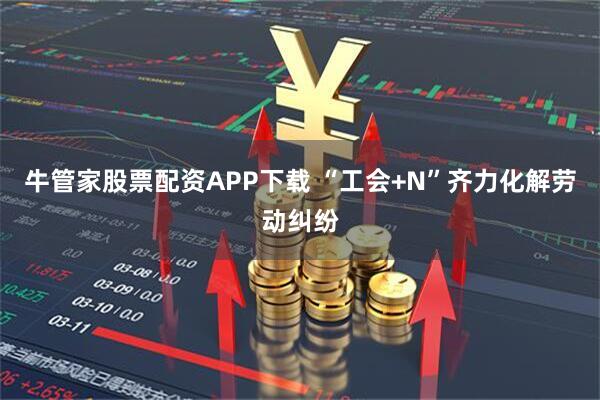 牛管家股票配资APP下载 “工会+N”齐力化解劳动纠纷