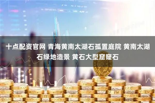 十点配资官网 青海黄南太湖石孤置庭院 黄南太湖石绿地造景 黄石大型窟窿石