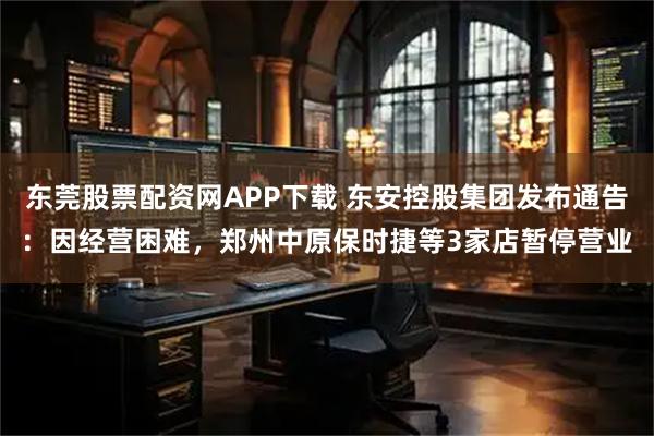 东莞股票配资网APP下载 东安控股集团发布通告：因经营困难，郑州中原保时捷等3家店暂停营业
