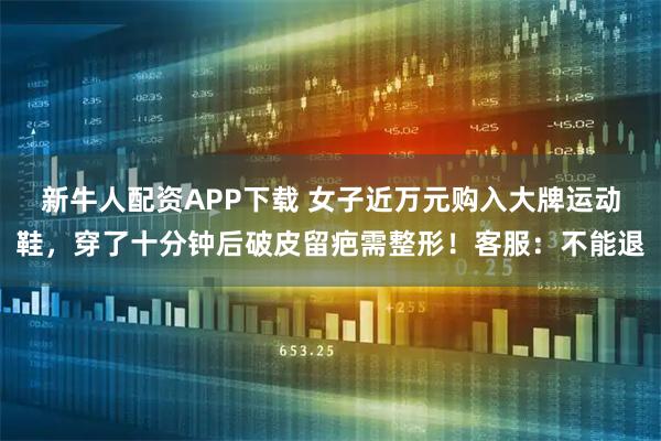 新牛人配资APP下载 女子近万元购入大牌运动鞋，穿了十分钟后破皮留疤需整形！客服：不能退
