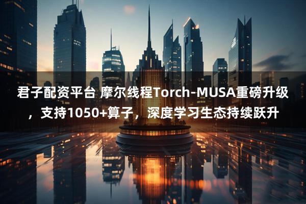 君子配资平台 摩尔线程Torch-MUSA重磅升级，支持1050+算子，深度学习生态持续跃升
