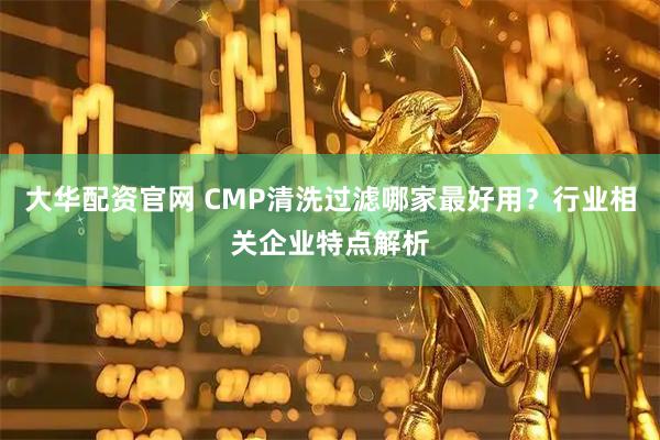 大华配资官网 CMP清洗过滤哪家最好用？行业相关企业特点解析