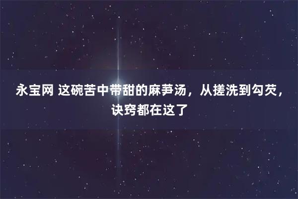 永宝网 这碗苦中带甜的麻芛汤，从搓洗到勾芡，诀窍都在这了