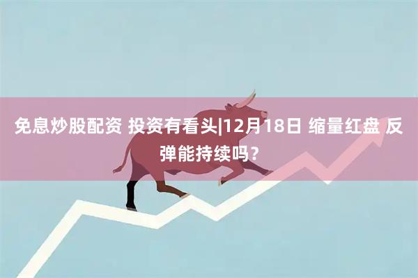 免息炒股配资 投资有看头|12月18日 缩量红盘 反弹能持续吗？