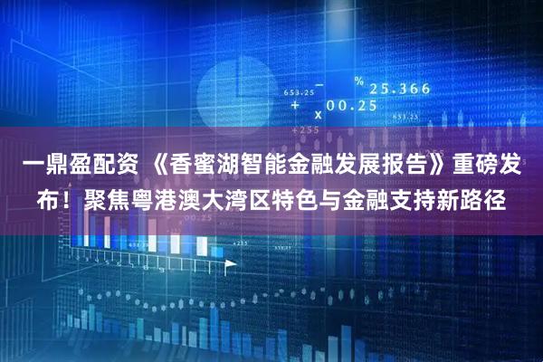一鼎盈配资 《香蜜湖智能金融发展报告》重磅发布！聚焦粤港澳大湾区特色与金融支持新路径