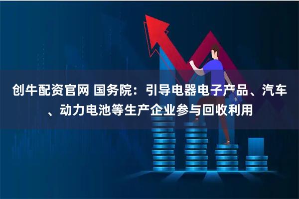 创牛配资官网 国务院：引导电器电子产品、汽车、动力电池等生产企业参与回收利用