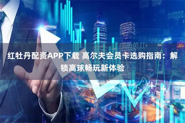 红牡丹配资APP下载 高尔夫会员卡选购指南：解锁高球畅玩新体验