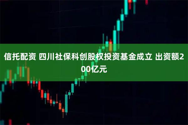 信托配资 四川社保科创股权投资基金成立 出资额200亿元