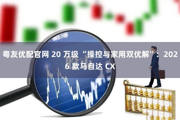 粤友优配官网 20 万级 “操控与家用双优解”：2026 款马自达 CX