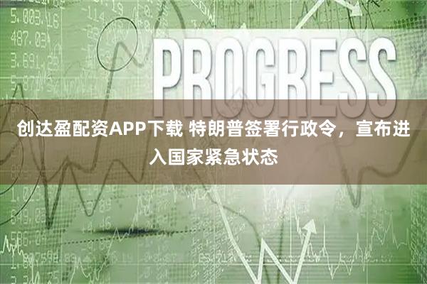 创达盈配资APP下载 特朗普签署行政令，宣布进入国家紧急状态