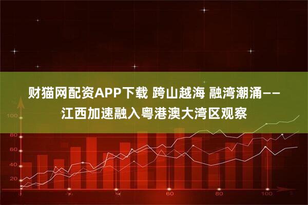 财猫网配资APP下载 跨山越海 融湾潮涌——江西加速融入粤港澳大湾区观察
