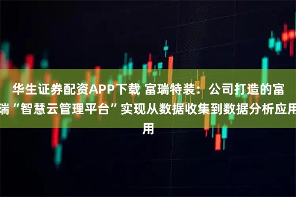 华生证券配资APP下载 富瑞特装：公司打造的富瑞“智慧云管理平台”实现从数据收集到数据分析应用