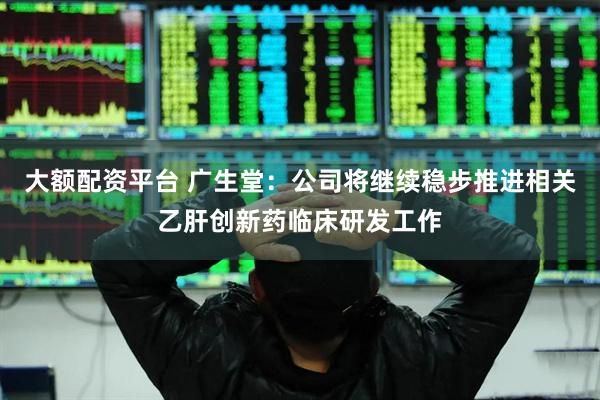 大额配资平台 广生堂：公司将继续稳步推进相关乙肝创新药临床研发工作