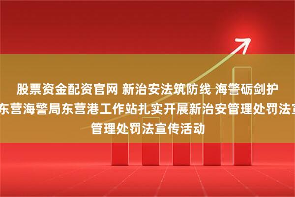 股票资金配资官网 新治安法筑防线 海警砺剑护海天——东营海警局东营港工作站扎实开展新治安管理处罚法宣传活动