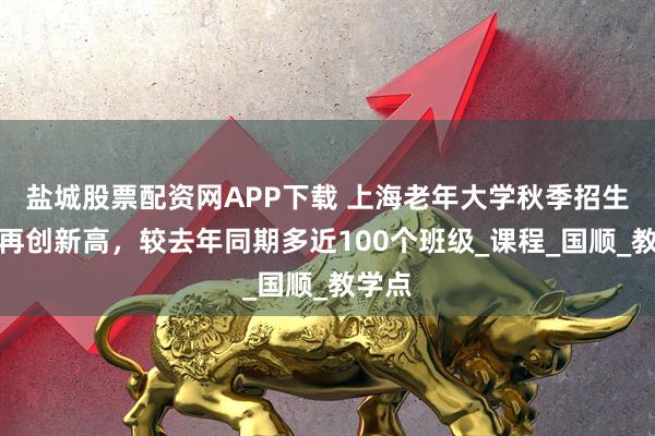 盐城股票配资网APP下载 上海老年大学秋季招生规模再创新高，较去年同期多近100个班级_课程_国顺_教学点