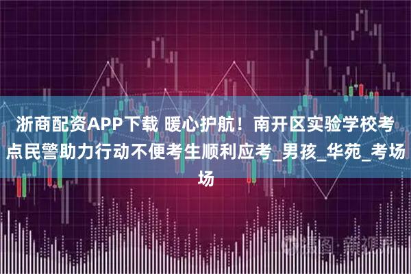 浙商配资APP下载 暖心护航！南开区实验学校考点民警助力行动不便考生顺利应考_男孩_华苑_考场