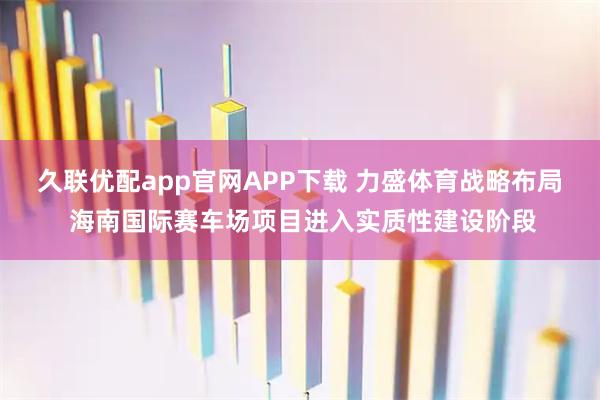 久联优配app官网APP下载 力盛体育战略布局 海南国际赛车场项目进入实质性建设阶段