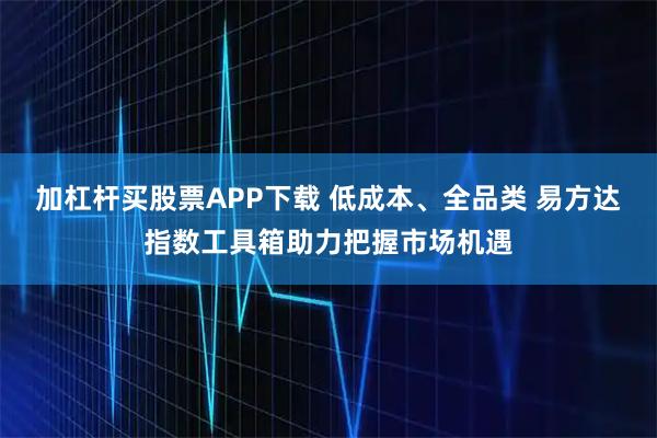 加杠杆买股票APP下载 低成本、全品类 易方达指数工具箱助力把握市场机遇