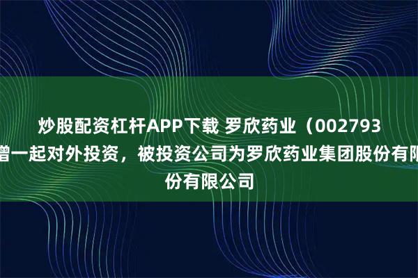 炒股配资杠杆APP下载 罗欣药业（002793）新增一起对外投资，被投资公司为罗欣药业集团股份有限公司
