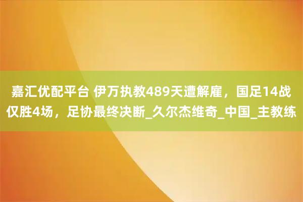 嘉汇优配平台 伊万执教489天遭解雇，国足14战仅胜4场，足协最终决断_久尔杰维奇_中国_主教练