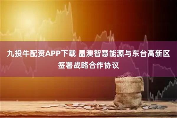 九投牛配资APP下载 晶澳智慧能源与东台高新区签署战略合作协议