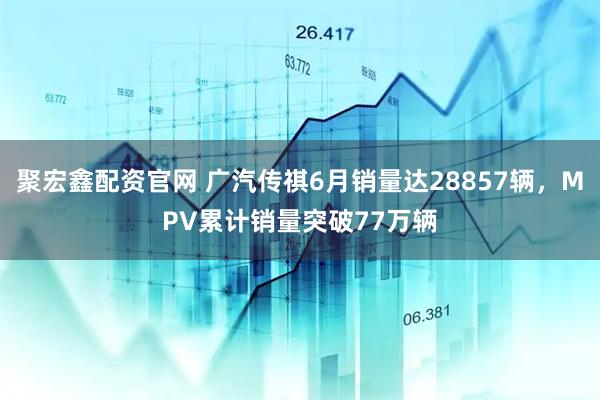 聚宏鑫配资官网 广汽传祺6月销量达28857辆，MPV累计销量突破77万辆