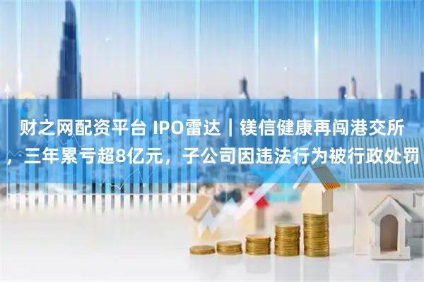 财之网配资平台 IPO雷达｜镁信健康再闯港交所，三年累亏超8亿元，子公司因违法行为被行政处罚