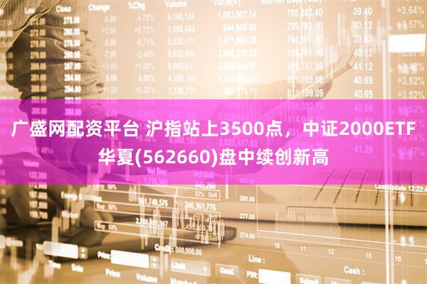 广盛网配资平台 沪指站上3500点，中证2000ETF华夏(562660)盘中续创新高
