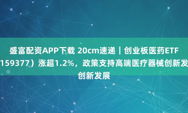 盛富配资APP下载 20cm速递｜创业板医药ETF（159377）涨超1.2%，政策支持高端医疗器械创新发展