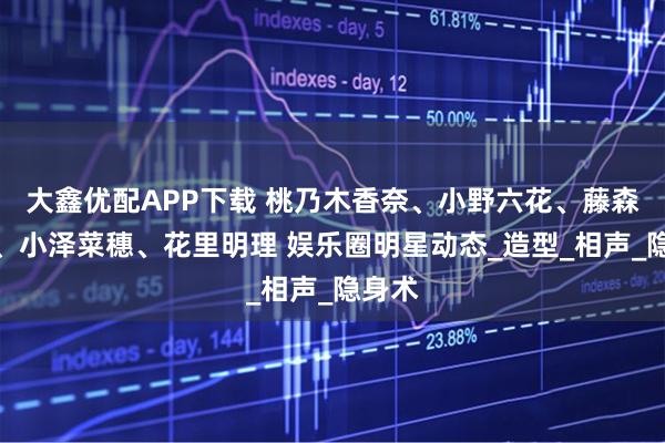 大鑫优配APP下载 桃乃木香奈、小野六花、藤森里穗、小泽菜穗、花里明理 娱乐圈明星动态_造型_相声_隐身术