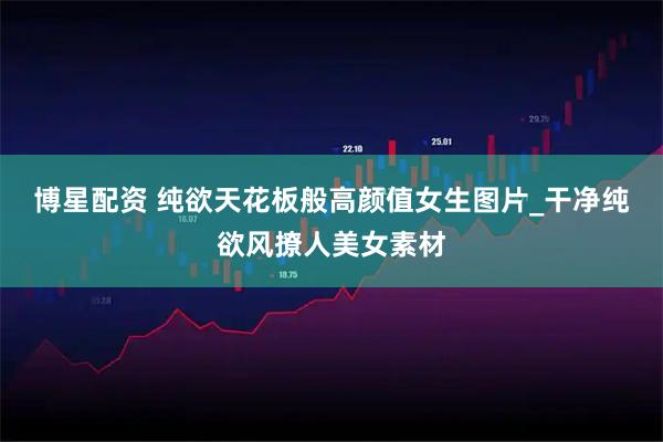 博星配资 纯欲天花板般高颜值女生图片_干净纯欲风撩人美女素材