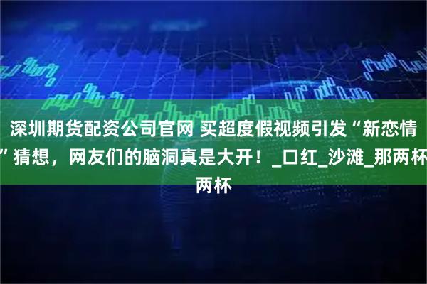深圳期货配资公司官网 买超度假视频引发“新恋情”猜想，网友们的脑洞真是大开！_口红_沙滩_那两杯
