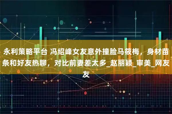 永利策略平台 冯绍峰女友意外撞脸马筱梅，身材苗条和好友热聊，对比前妻差太多_赵丽颖_审美_网友