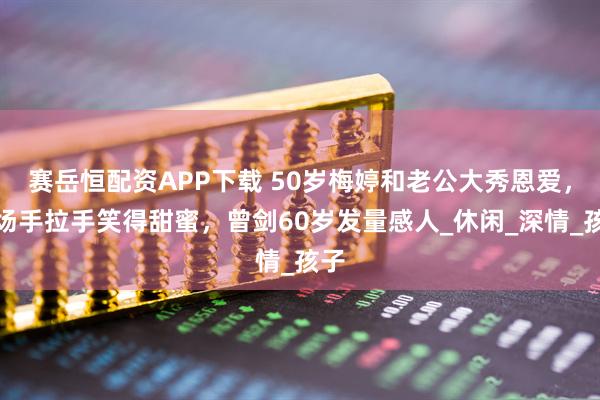 赛岳恒配资APP下载 50岁梅婷和老公大秀恩爱，机场手拉手笑得甜蜜，曾剑60岁发量感人_休闲_深情_孩子