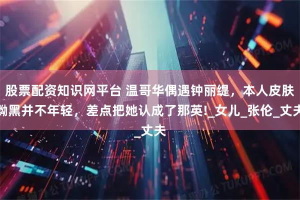 股票配资知识网平台 温哥华偶遇钟丽缇，本人皮肤黝黑并不年轻，差点把她认成了那英!_女儿_张伦_丈夫