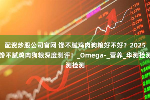 配资炒股公司官网 馋不腻鸡肉狗粮好不好？2025馋不腻鸡肉狗粮深度测评！_Omega-_营养_华测检测
