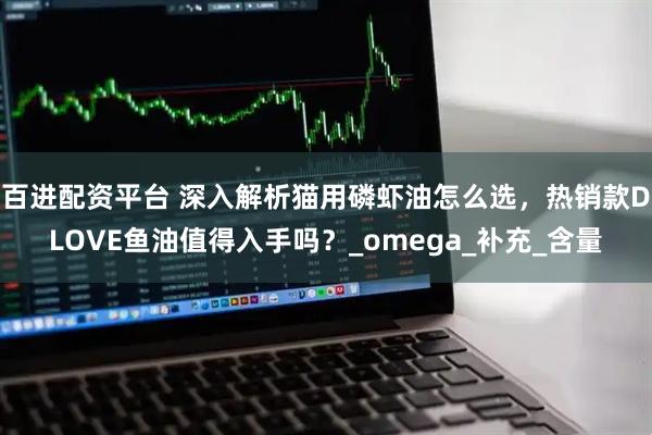 百进配资平台 深入解析猫用磷虾油怎么选，热销款DLOVE鱼油值得入手吗？_omega_补充_含量