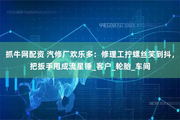 抓牛网配资 汽修厂欢乐多：修理工拧螺丝笑到抖，把扳手甩成流星锤_客户_轮胎_车间