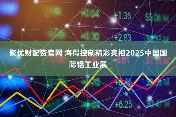 聚优财配资官网 海得控制精彩亮相2025中国国际铝工业展