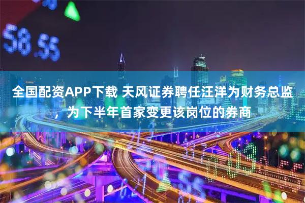 全国配资APP下载 天风证券聘任汪洋为财务总监，为下半年首家变更该岗位的券商