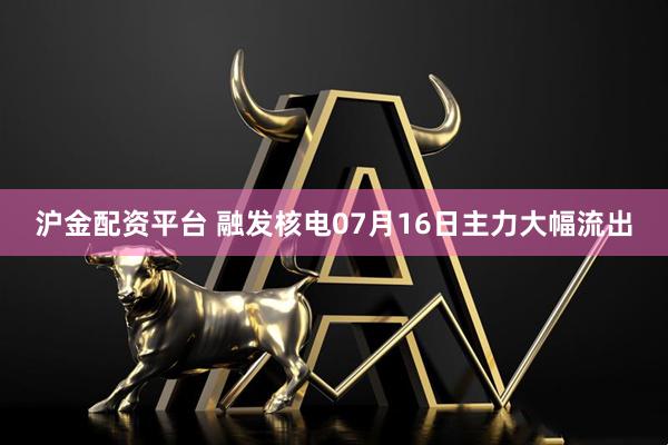 沪金配资平台 融发核电07月16日主力大幅流出