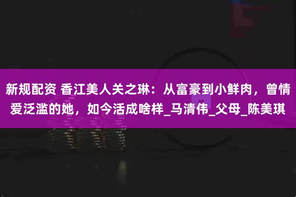 新规配资 香江美人关之琳：从富豪到小鲜肉，曾情爱泛滥的她，如今活成啥样_马清伟_父母_陈美琪